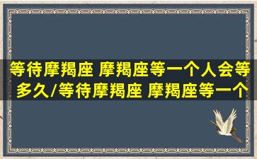 等待摩羯座 摩羯座等一个人会等多久/等待摩羯座 摩羯座等一个人会等多久-我的网站